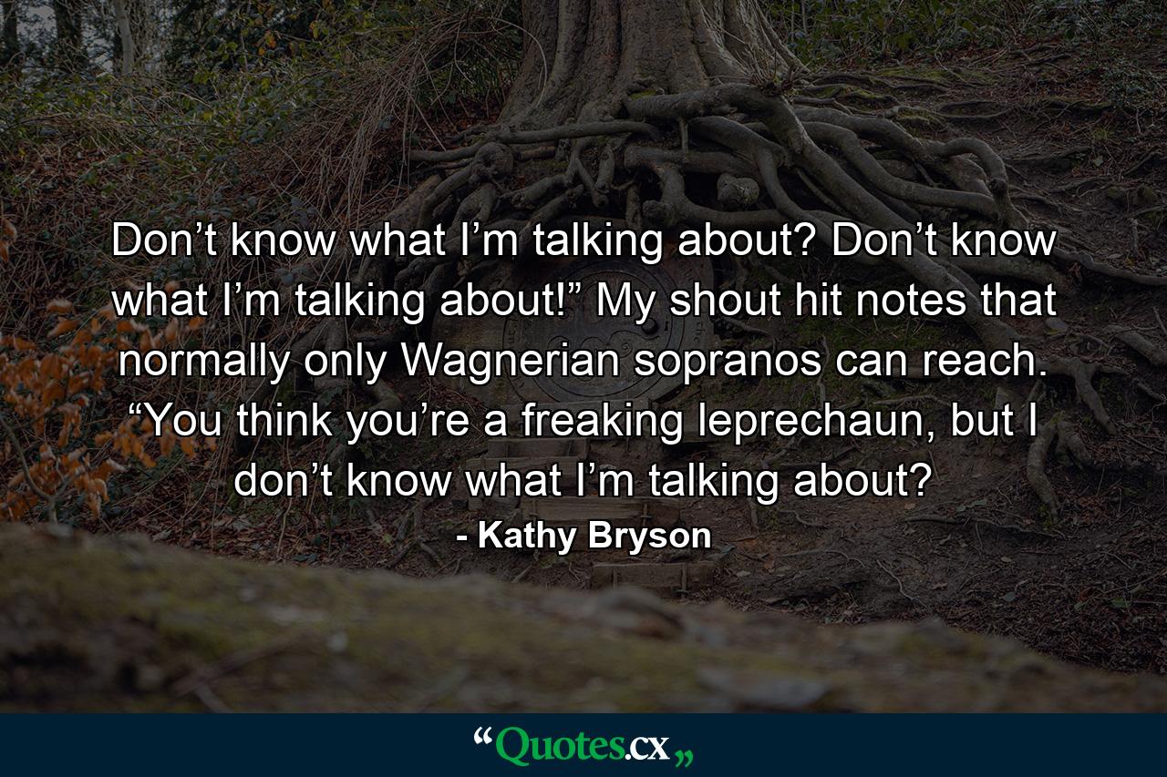 Don’t know what I’m talking about? Don’t know what I’m talking about!” My shout hit notes that normally only Wagnerian sopranos can reach. “You think you’re a freaking leprechaun, but I don’t know what I’m talking about? - Quote by Kathy Bryson