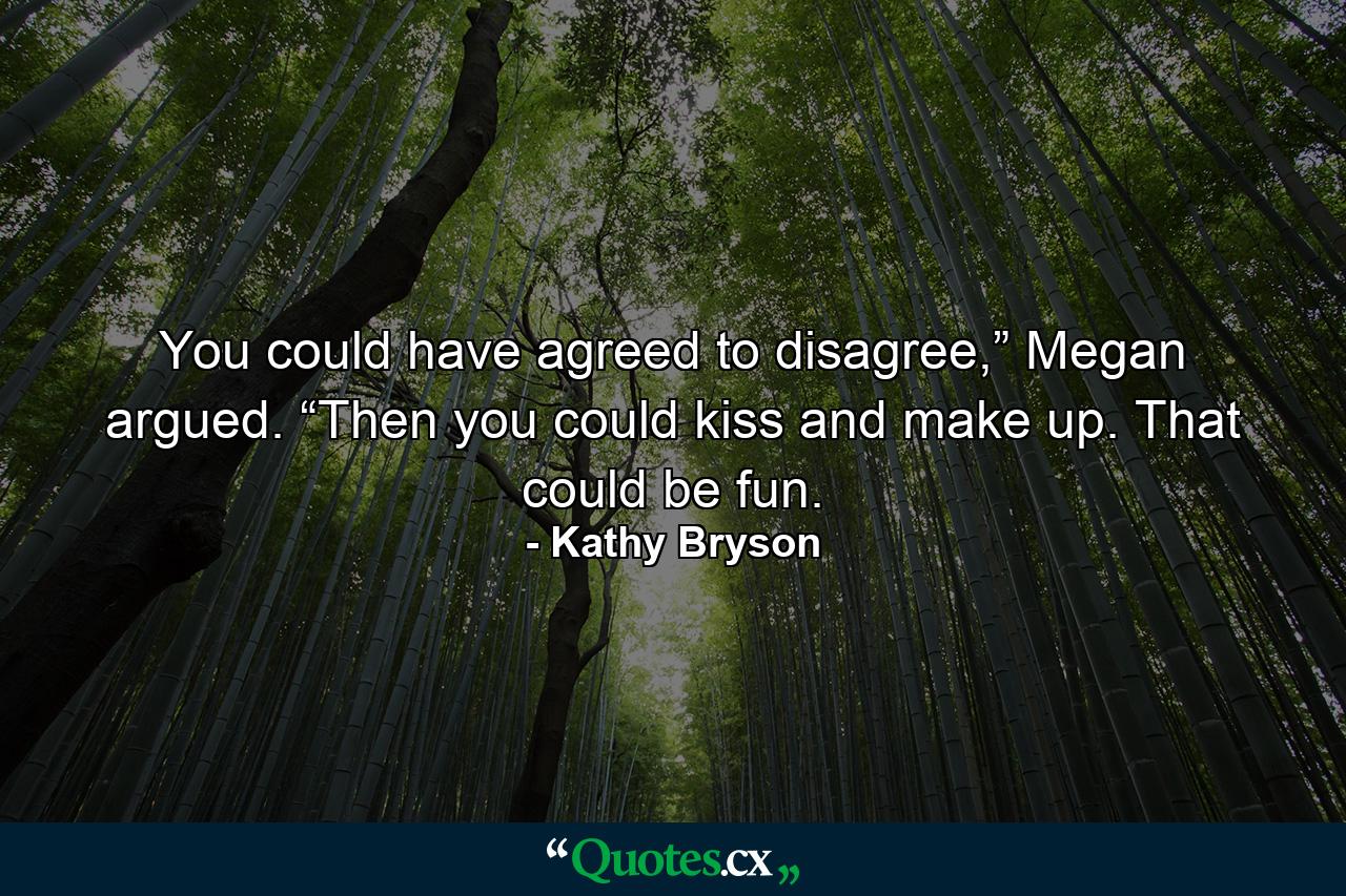 You could have agreed to disagree,” Megan argued. “Then you could kiss and make up. That could be fun. - Quote by Kathy Bryson