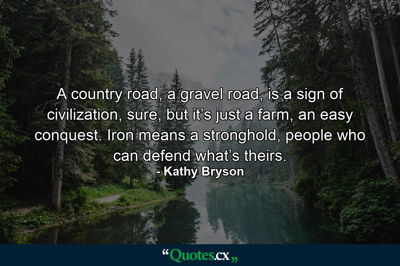 A country road, a gravel road, is a sign of civilization, sure, but it’s just a farm, an easy conquest. Iron means a stronghold, people who can defend what’s theirs. - Quote by Kathy Bryson