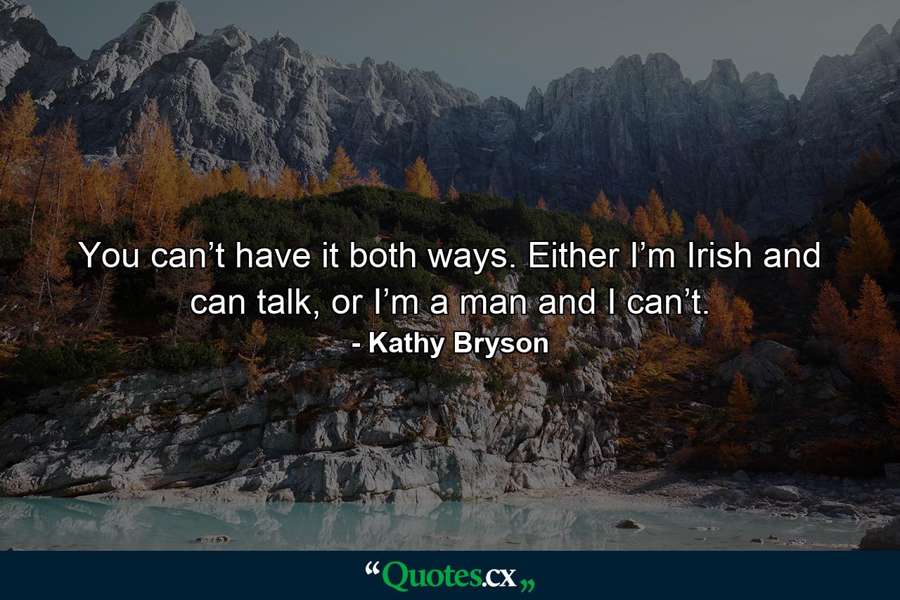 You can’t have it both ways. Either I’m Irish and can talk, or I’m a man and I can’t. - Quote by Kathy Bryson