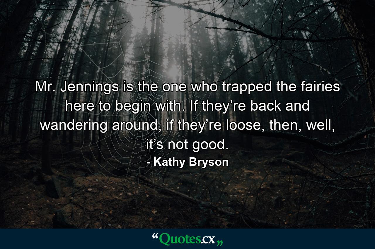 Mr. Jennings is the one who trapped the fairies here to begin with. If they’re back and wandering around, if they’re loose, then, well, it’s not good. - Quote by Kathy Bryson