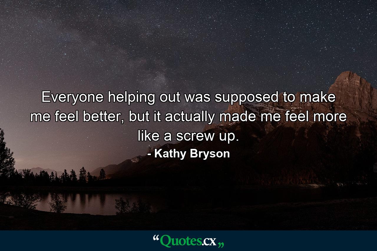 Everyone helping out was supposed to make me feel better, but it actually made me feel more like a screw up. - Quote by Kathy Bryson