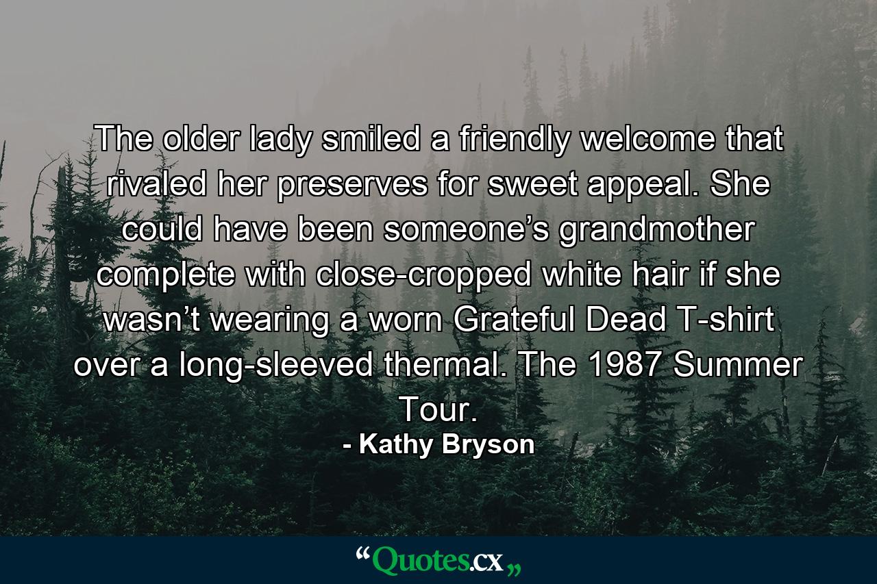 The older lady smiled a friendly welcome that rivaled her preserves for sweet appeal. She could have been someone’s grandmother complete with close-cropped white hair if she wasn’t wearing a worn Grateful Dead T-shirt over a long-sleeved thermal. The 1987 Summer Tour. - Quote by Kathy Bryson