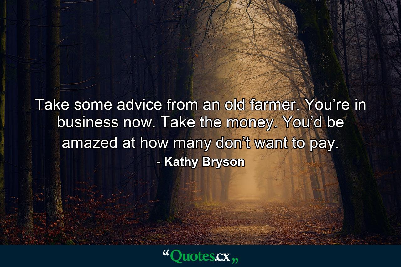 Take some advice from an old farmer. You’re in business now. Take the money. You’d be amazed at how many don’t want to pay. - Quote by Kathy Bryson