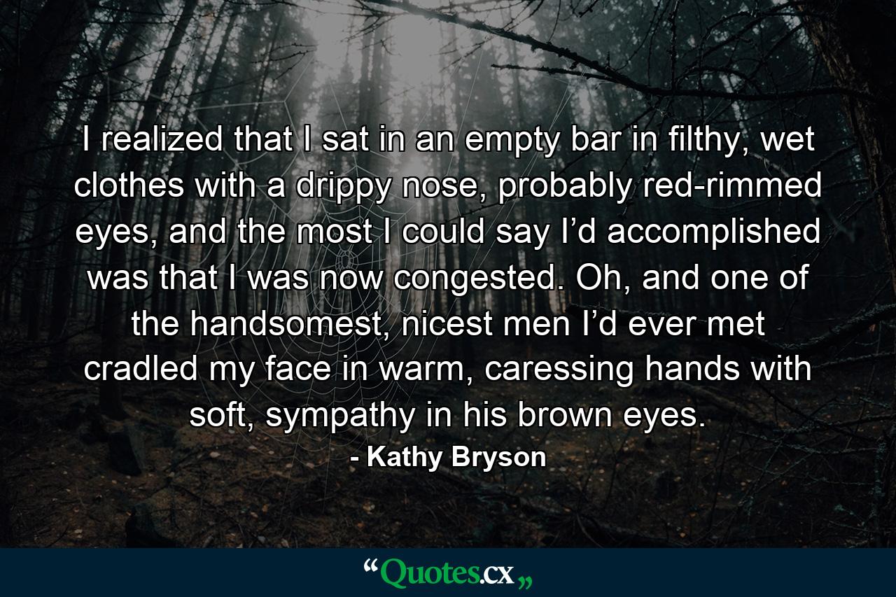 I realized that I sat in an empty bar in filthy, wet clothes with a drippy nose, probably red-rimmed eyes, and the most I could say I’d accomplished was that I was now congested. Oh, and one of the handsomest, nicest men I’d ever met cradled my face in warm, caressing hands with soft, sympathy in his brown eyes. - Quote by Kathy Bryson