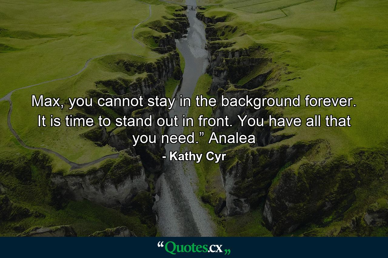 Max, you cannot stay in the background forever. It is time to stand out in front. You have all that you need.” Analea - Quote by Kathy Cyr