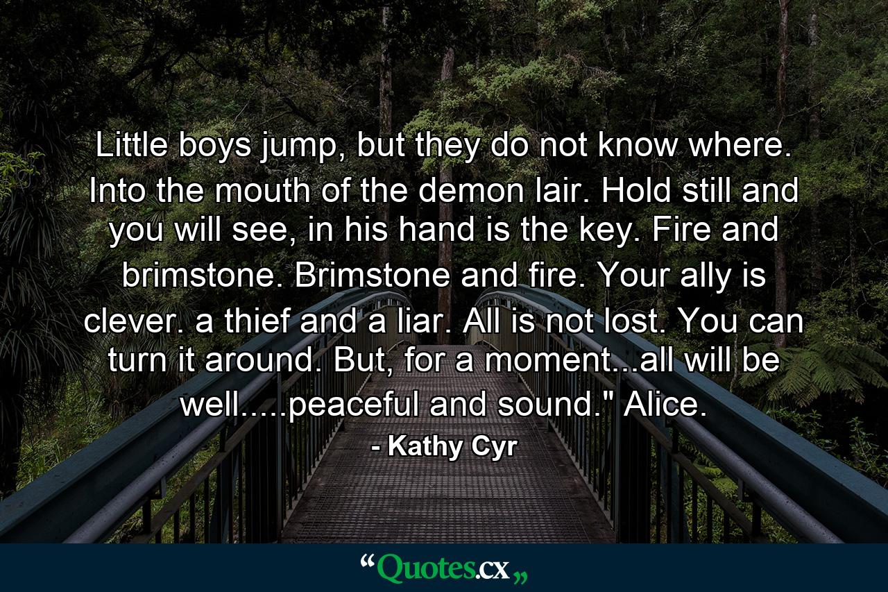 Little boys jump, but they do not know where. Into the mouth of the demon lair. Hold still and you will see, in his hand is the key. Fire and brimstone. Brimstone and fire. Your ally is clever. a thief and a liar. All is not lost. You can turn it around. But, for a moment...all will be well.....peaceful and sound.