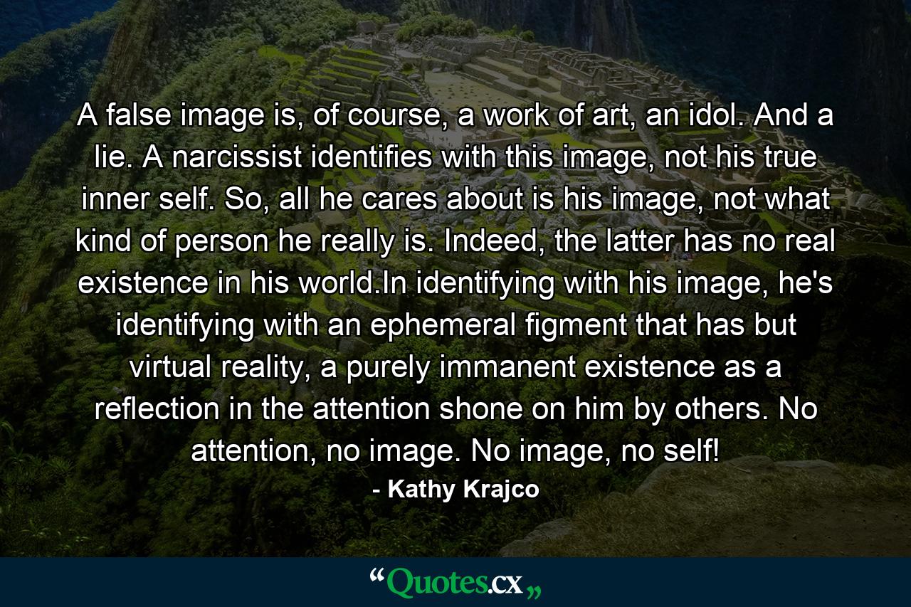 A false image is, of course, a work of art, an idol. And a lie. A narcissist identifies with this image, not his true inner self. So, all he cares about is his image, not what kind of person he really is. Indeed, the latter has no real existence in his world.In identifying with his image, he's identifying with an ephemeral figment that has but virtual reality, a purely immanent existence as a reflection in the attention shone on him by others. No attention, no image. No image, no self! - Quote by Kathy Krajco