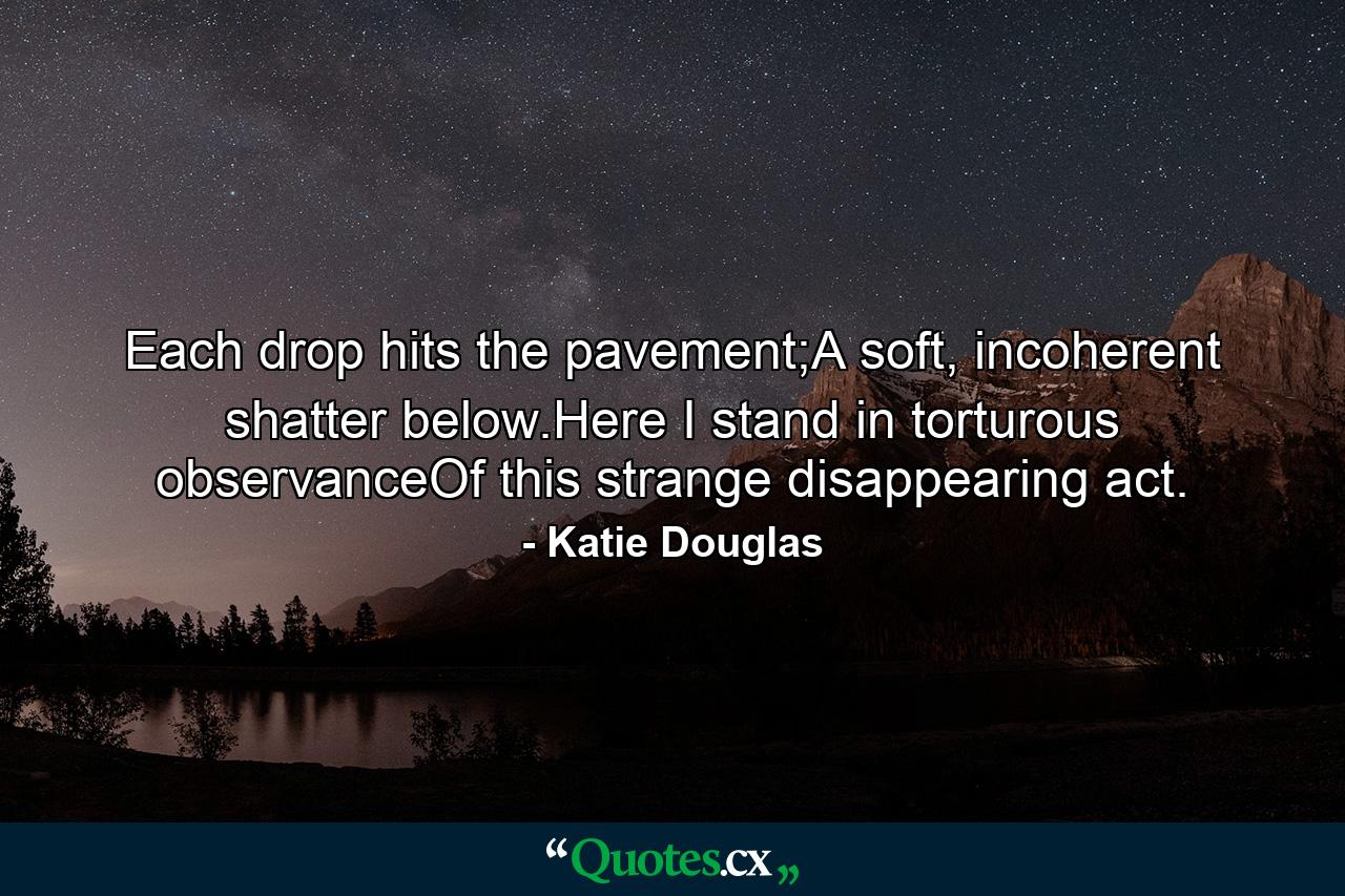 Each drop hits the pavement;A soft, incoherent shatter below.Here I stand in torturous observanceOf this strange disappearing act. - Quote by Katie Douglas