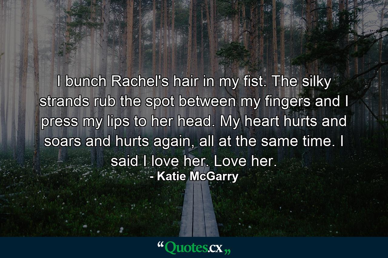 I bunch Rachel's hair in my fist. The silky strands rub the spot between my fingers and I press my lips to her head. My heart hurts and soars and hurts again, all at the same time. I said I love her. Love her. - Quote by Katie McGarry