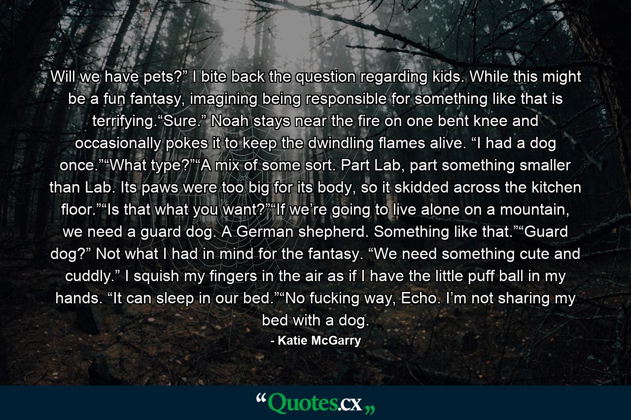 Will we have pets?” I bite back the question regarding kids. While this might be a fun fantasy, imagining being responsible for something like that is terrifying.“Sure.” Noah stays near the fire on one bent knee and occasionally pokes it to keep the dwindling flames alive. “I had a dog once.”“What type?”“A mix of some sort. Part Lab, part something smaller than Lab. Its paws were too big for its body, so it skidded across the kitchen floor.”“Is that what you want?”“If we’re going to live alone on a mountain, we need a guard dog. A German shepherd. Something like that.”“Guard dog?” Not what I had in mind for the fantasy. “We need something cute and cuddly.” I squish my fingers in the air as if I have the little puff ball in my hands. “It can sleep in our bed.”“No fucking way, Echo. I’m not sharing my bed with a dog. - Quote by Katie McGarry