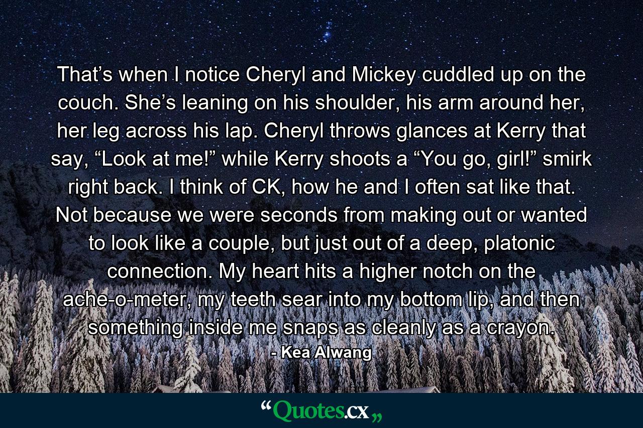 That’s when I notice Cheryl and Mickey cuddled up on the couch. She’s leaning on his shoulder, his arm around her, her leg across his lap. Cheryl throws glances at Kerry that say, “Look at me!” while Kerry shoots a “You go, girl!” smirk right back. I think of CK, how he and I often sat like that. Not because we were seconds from making out or wanted to look like a couple, but just out of a deep, platonic connection. My heart hits a higher notch on the ache-o-meter, my teeth sear into my bottom lip, and then something inside me snaps as cleanly as a crayon. - Quote by Kea Alwang