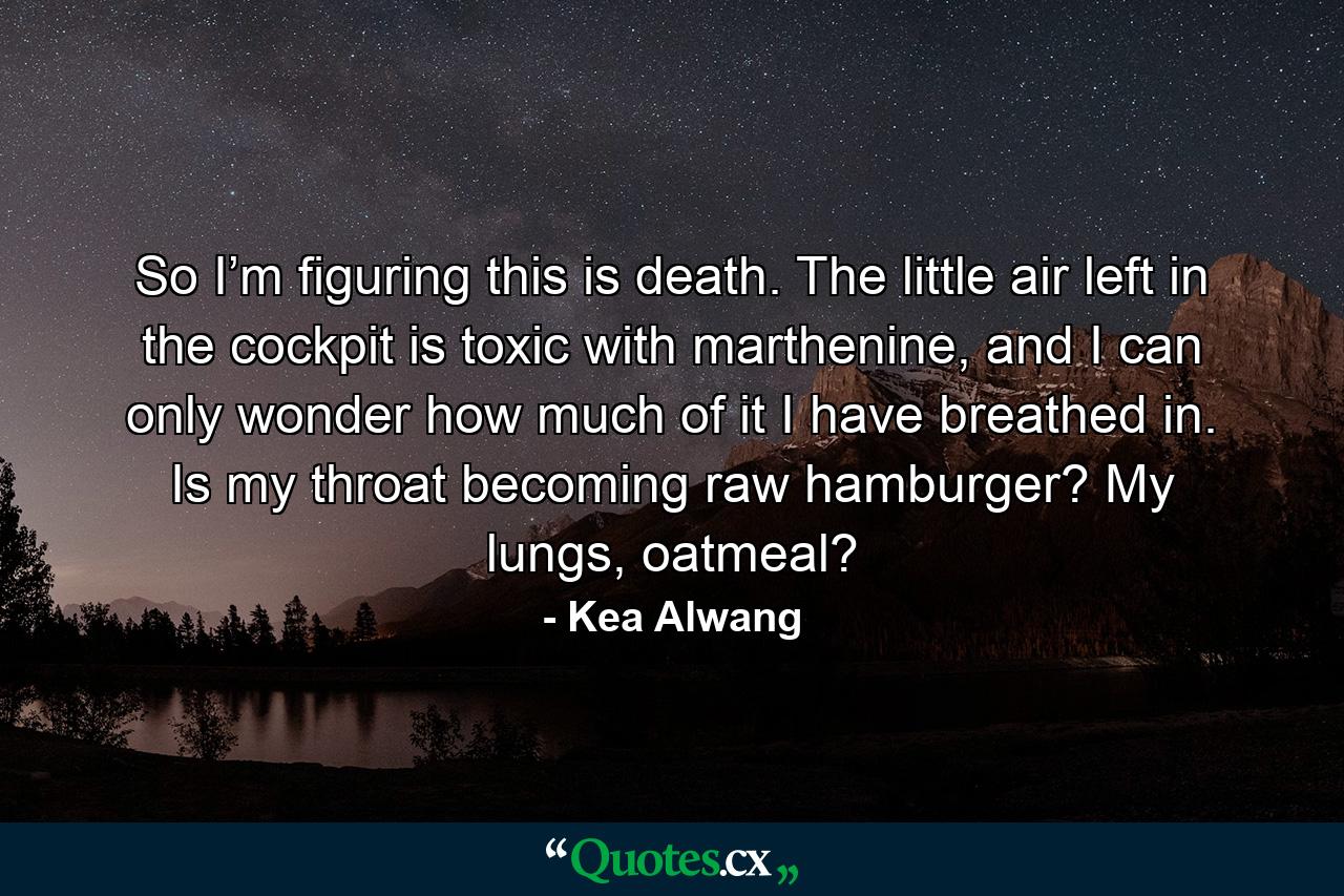 So I’m figuring this is death. The little air left in the cockpit is toxic with marthenine, and I can only wonder how much of it I have breathed in. Is my throat becoming raw hamburger? My lungs, oatmeal? - Quote by Kea Alwang