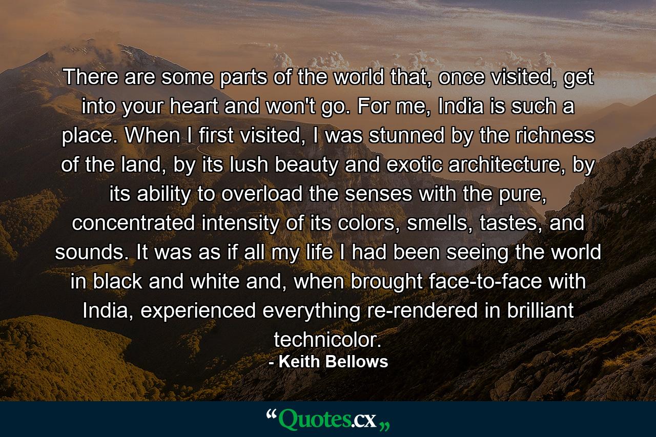 There are some parts of the world that, once visited, get into your heart and won't go. For me, India is such a place. When I first visited, I was stunned by the richness of the land, by its lush beauty and exotic architecture, by its ability to overload the senses with the pure, concentrated intensity of its colors, smells, tastes, and sounds. It was as if all my life I had been seeing the world in black and white and, when brought face-to-face with India, experienced everything re-rendered in brilliant technicolor. - Quote by Keith Bellows