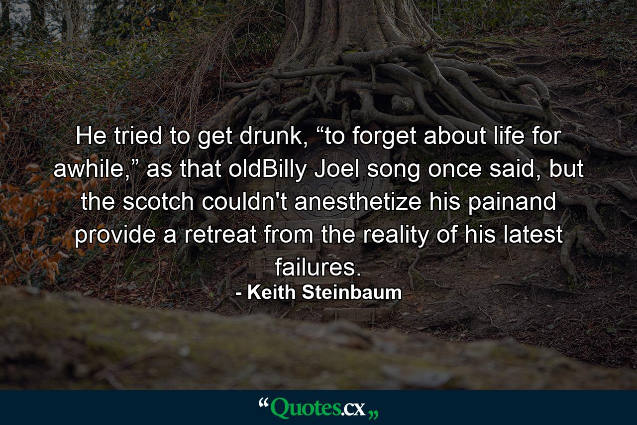 He tried to get drunk, “to forget about life for awhile,” as that oldBilly Joel song once said, but the scotch couldn't anesthetize his painand provide a retreat from the reality of his latest failures. - Quote by Keith Steinbaum