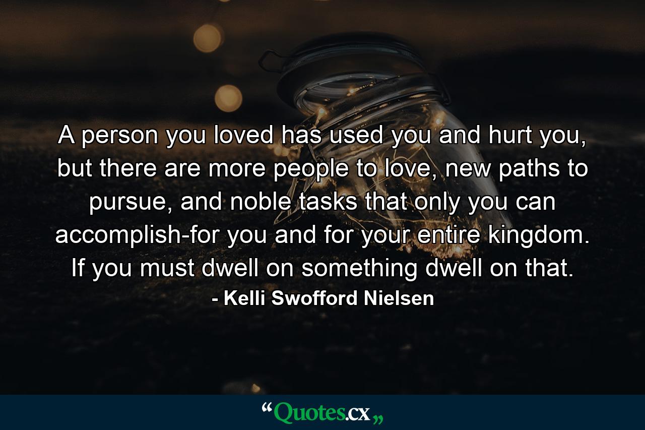 A person you loved has used you and hurt you, but there are more people to love, new paths to pursue, and noble tasks that only you can accomplish-for you and for your entire kingdom. If you must dwell on something dwell on that. - Quote by Kelli Swofford Nielsen