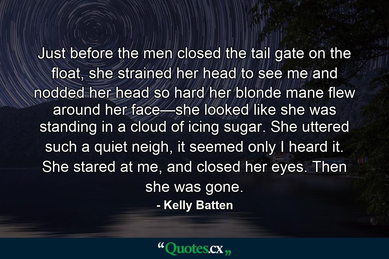 Just before the men closed the tail gate on the float, she strained her head to see me and nodded her head so hard her blonde mane flew around her face—she looked like she was standing in a cloud of icing sugar. She uttered such a quiet neigh, it seemed only I heard it. She stared at me, and closed her eyes. Then she was gone. - Quote by Kelly Batten