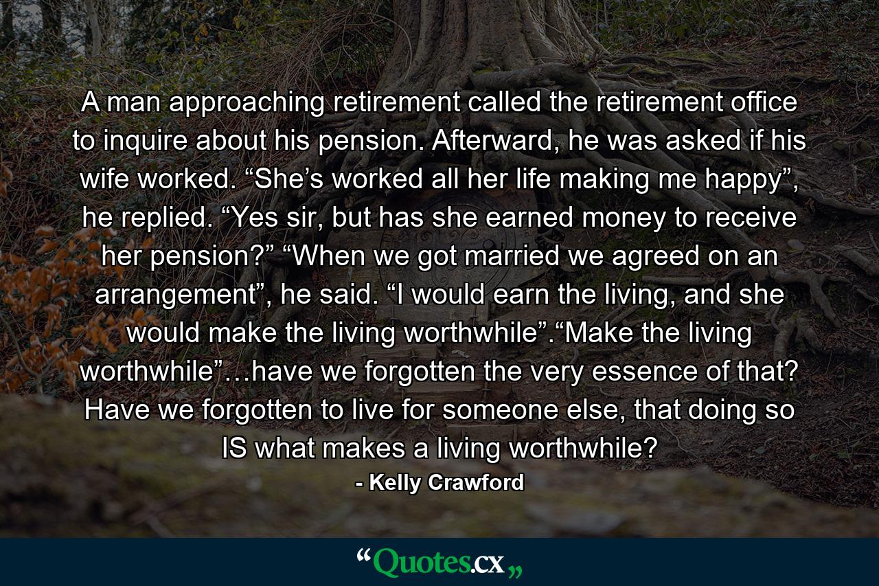 A man approaching retirement called the retirement office to inquire about his pension. Afterward, he was asked if his wife worked. “She’s worked all her life making me happy”, he replied. “Yes sir, but has she earned money to receive her pension?” “When we got married we agreed on an arrangement”, he said. “I would earn the living, and she would make the living worthwhile”.“Make the living worthwhile”…have we forgotten the very essence of that? Have we forgotten to live for someone else, that doing so IS what makes a living worthwhile? - Quote by Kelly Crawford