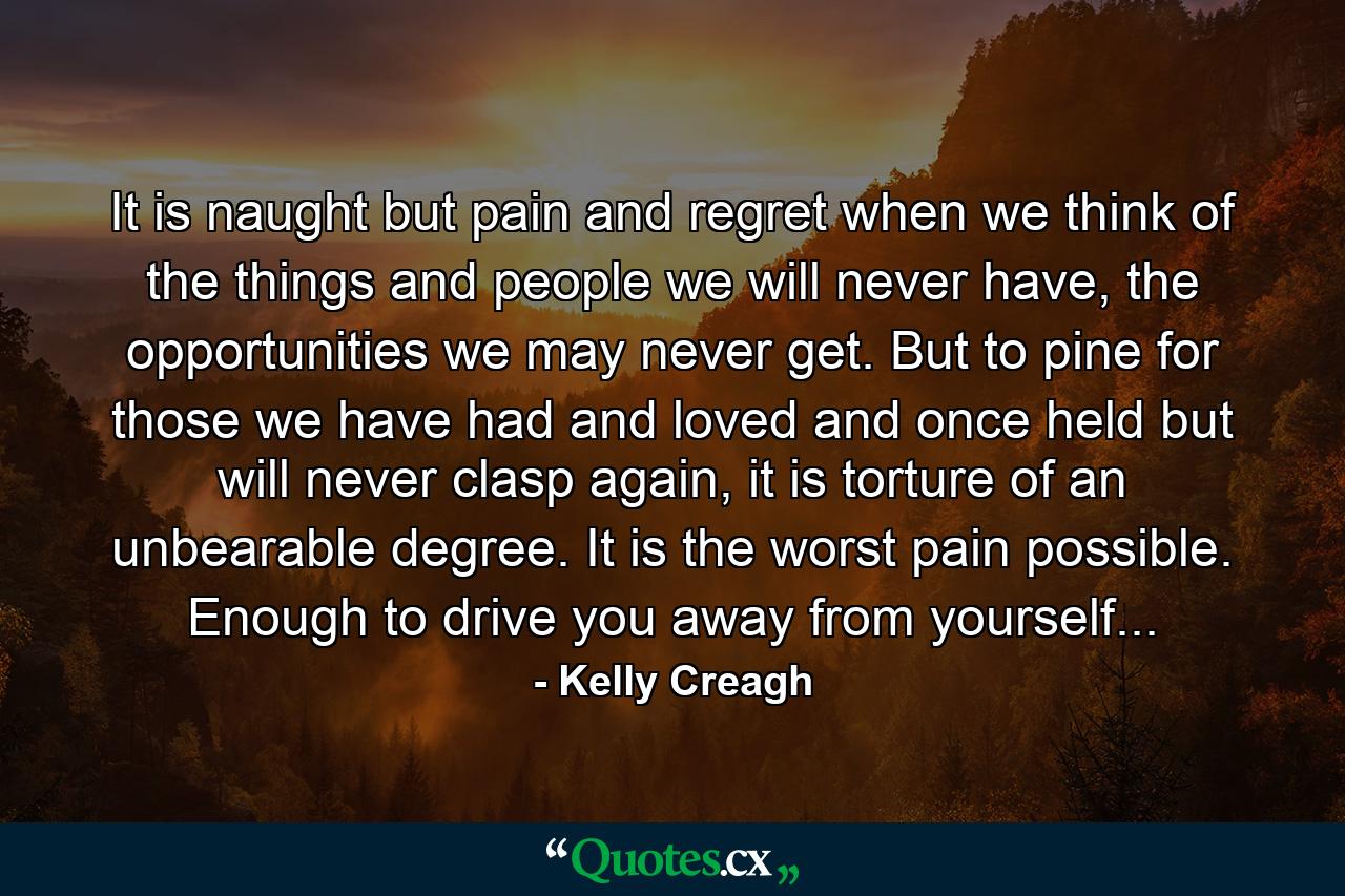 It is naught but pain and regret when we think of the things and people we will never have, the opportunities we may never get. But to pine for those we have had and loved and once held but will never clasp again, it is torture of an unbearable degree. It is the worst pain possible. Enough to drive you away from yourself... - Quote by Kelly Creagh