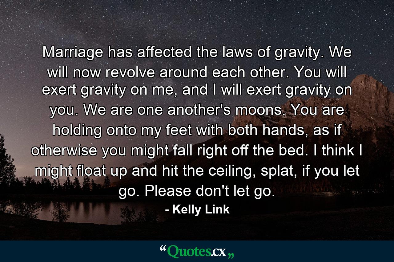 Marriage has affected the laws of gravity. We will now revolve around each other. You will exert gravity on me, and I will exert gravity on you. We are one another's moons. You are holding onto my feet with both hands, as if otherwise you might fall right off the bed. I think I might float up and hit the ceiling, splat, if you let go. Please don't let go. - Quote by Kelly Link