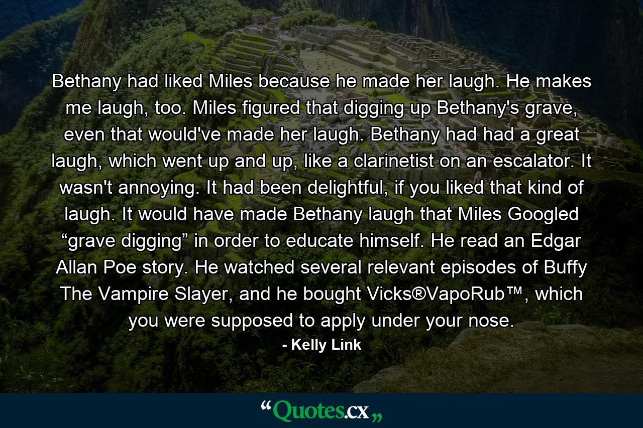 Bethany had liked Miles because he made her laugh. He makes me laugh, too. Miles figured that digging up Bethany's grave, even that would've made her laugh. Bethany had had a great laugh, which went up and up, like a clarinetist on an escalator. It wasn't annoying. It had been delightful, if you liked that kind of laugh. It would have made Bethany laugh that Miles Googled “grave digging” in order to educate himself. He read an Edgar Allan Poe story. He watched several relevant episodes of Buffy The Vampire Slayer, and he bought Vicks®VapoRub™, which you were supposed to apply under your nose. - Quote by Kelly Link