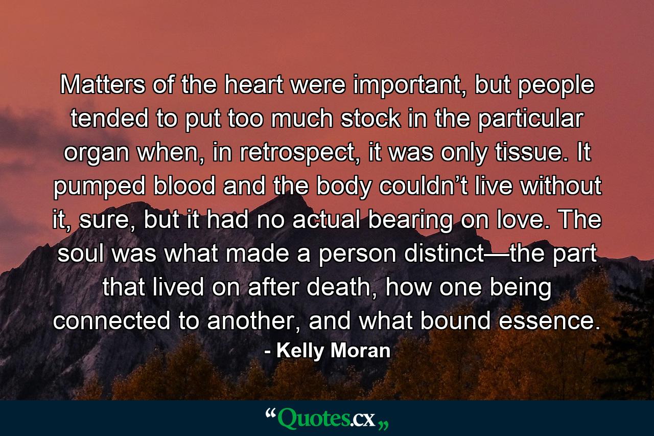 Matters of the heart were important, but people tended to put too much stock in the particular organ when, in retrospect, it was only tissue. It pumped blood and the body couldn’t live without it, sure, but it had no actual bearing on love. The soul was what made a person distinct—the part that lived on after death, how one being connected to another, and what bound essence. - Quote by Kelly Moran