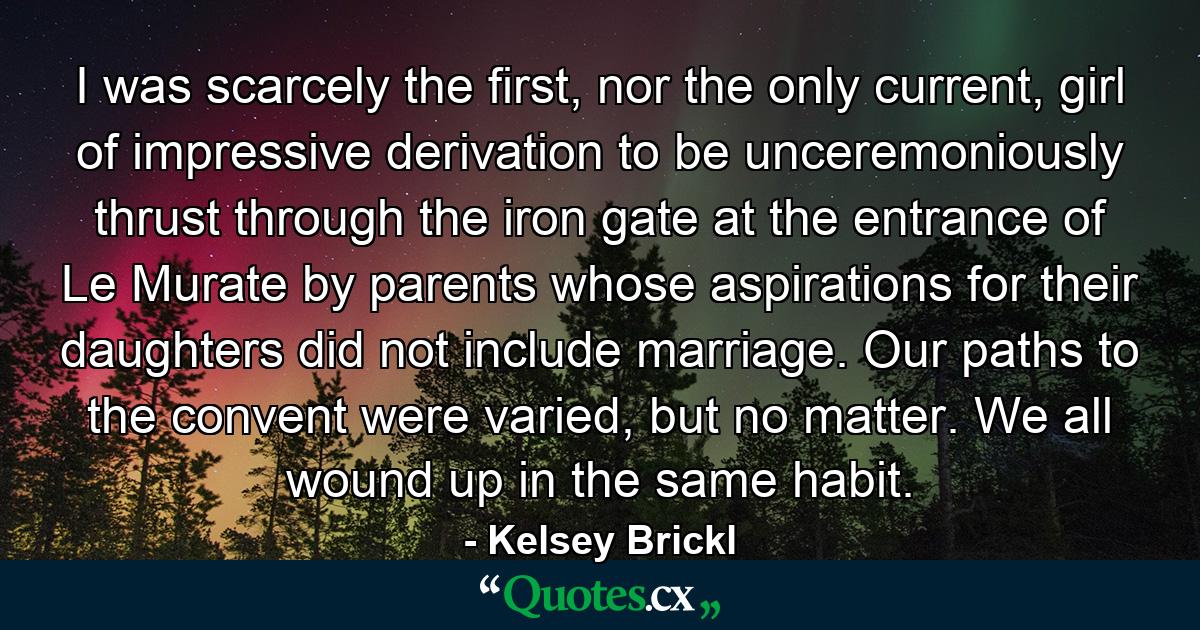 I was scarcely the first, nor the only current, girl of impressive derivation to be unceremoniously thrust through the iron gate at the entrance of Le Murate by parents whose aspirations for their daughters did not include marriage. Our paths to the convent were varied, but no matter. We all wound up in the same habit. - Quote by Kelsey Brickl