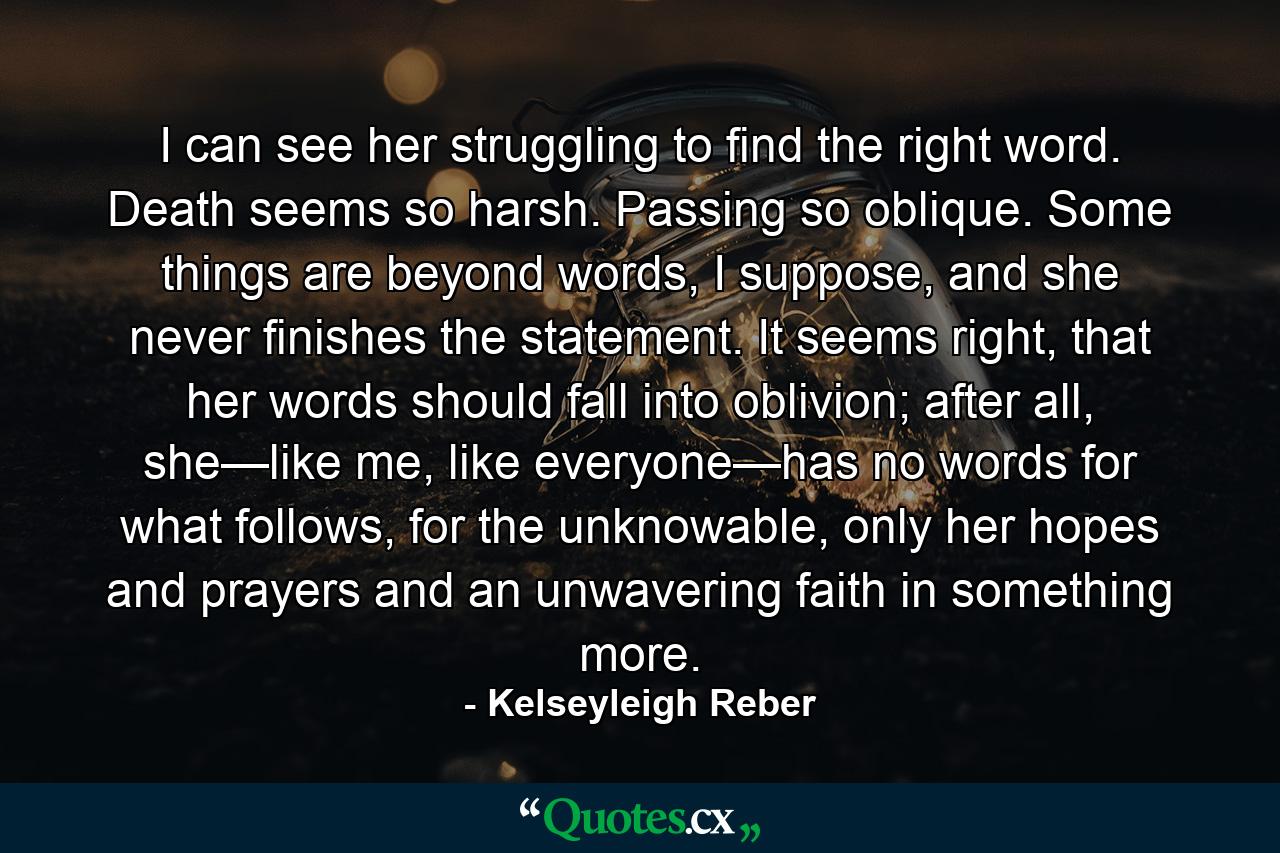 I can see her struggling to find the right word. Death seems so harsh. Passing so oblique. Some things are beyond words, I suppose, and she never finishes the statement. It seems right, that her words should fall into oblivion; after all, she—like me, like everyone—has no words for what follows, for the unknowable, only her hopes and prayers and an unwavering faith in something more. - Quote by Kelseyleigh Reber