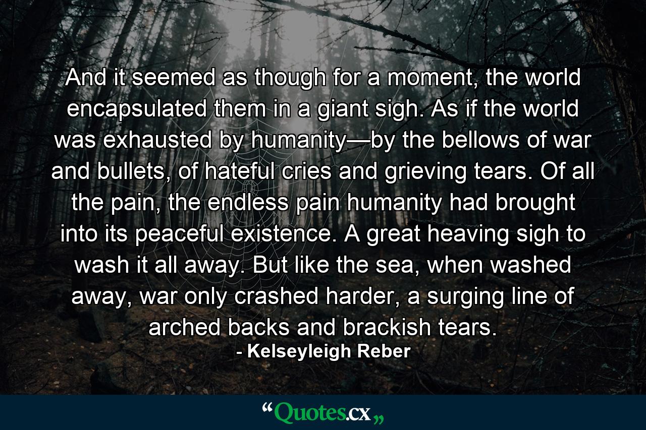 And it seemed as though for a moment, the world encapsulated them in a giant sigh. As if the world was exhausted by humanity—by the bellows of war and bullets, of hateful cries and grieving tears. Of all the pain, the endless pain humanity had brought into its peaceful existence. A great heaving sigh to wash it all away. But like the sea, when washed away, war only crashed harder, a surging line of arched backs and brackish tears. - Quote by Kelseyleigh Reber