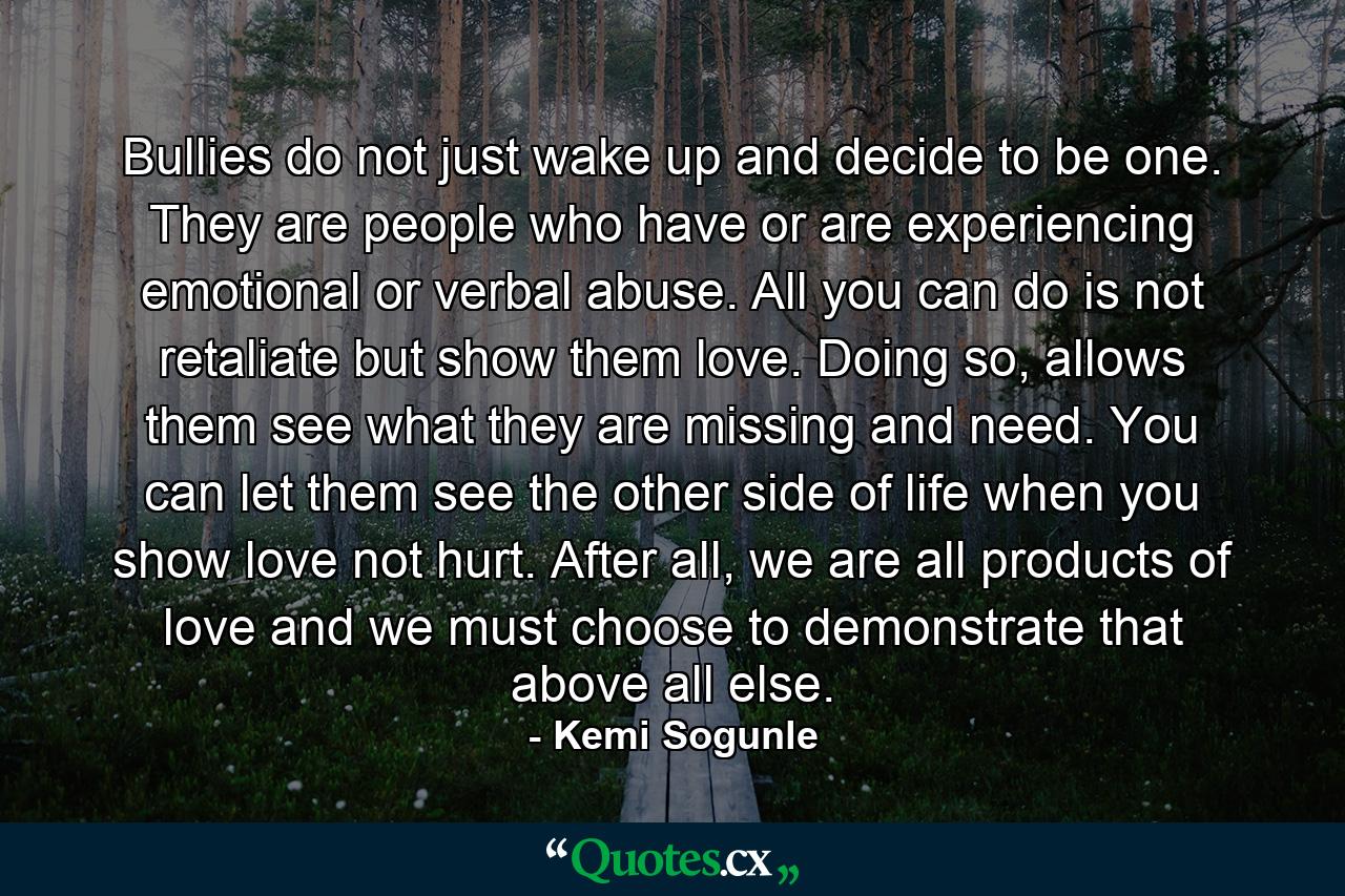 Bullies do not just wake up and decide to be one. They are people who have or are experiencing emotional or verbal abuse. All you can do is not retaliate but show them love. Doing so, allows them see what they are missing and need. You can let them see the other side of life when you show love not hurt. After all, we are all products of love and we must choose to demonstrate that above all else. - Quote by Kemi Sogunle