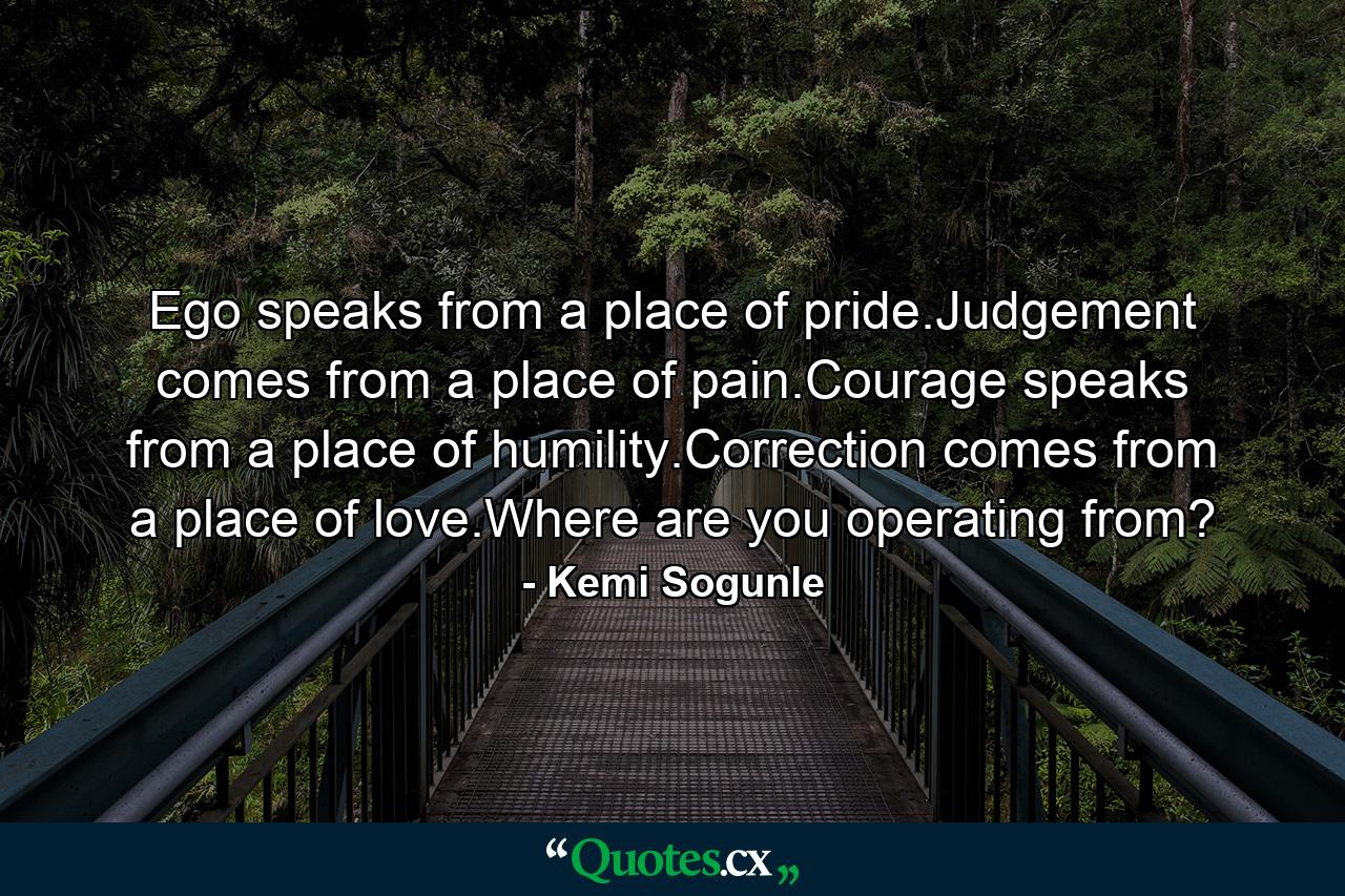 Ego speaks from a place of pride.Judgement comes from a place of pain.Courage speaks from a place of humility.Correction comes from a place of love.Where are you operating from? - Quote by Kemi Sogunle