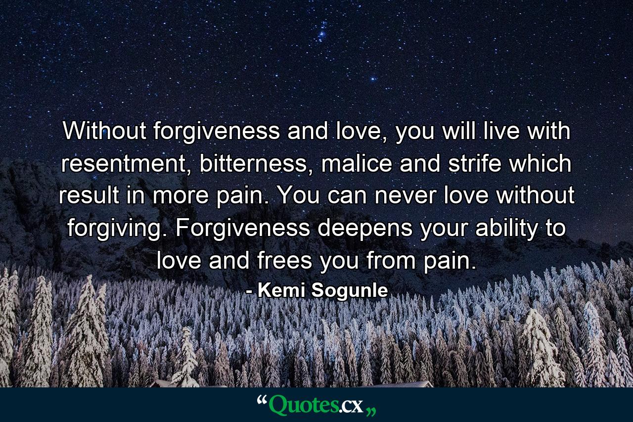 Without forgiveness and love, you will live with resentment, bitterness, malice and strife which result in more pain. You can never love without forgiving. Forgiveness deepens your ability to love and frees you from pain. - Quote by Kemi Sogunle