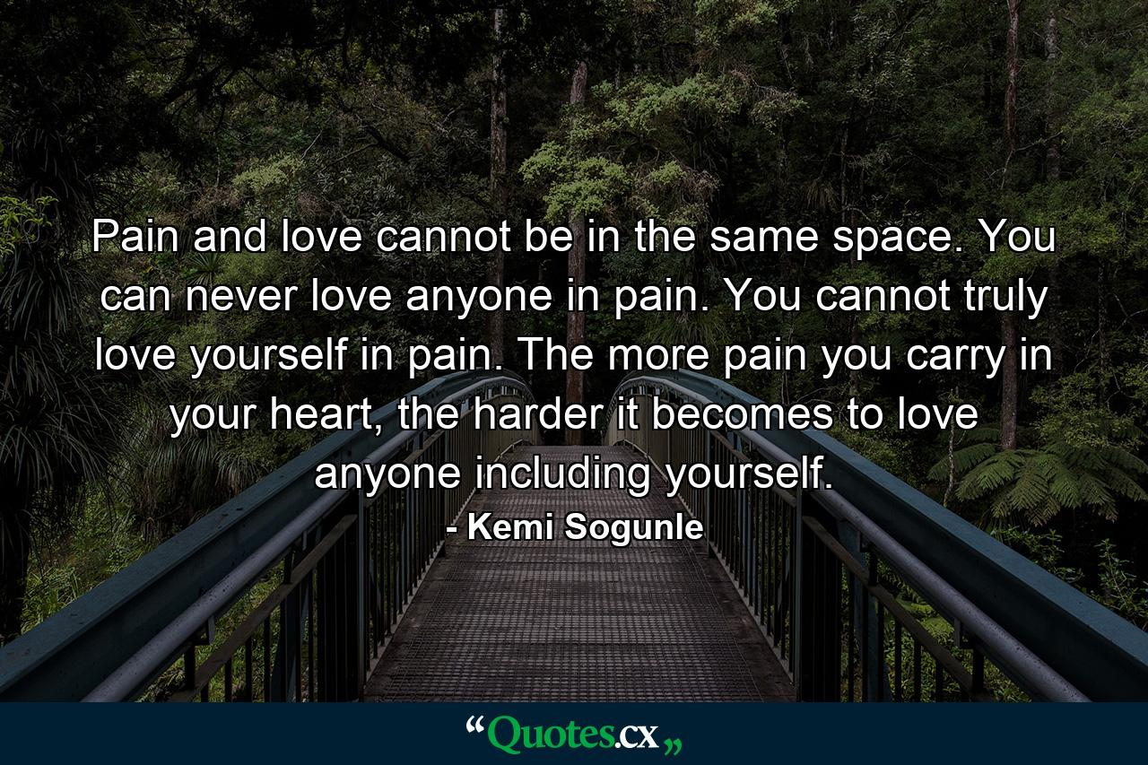 Pain and love cannot be in the same space. You can never love anyone in pain. You cannot truly love yourself in pain. The more pain you carry in your heart, the harder it becomes to love anyone including yourself. - Quote by Kemi Sogunle