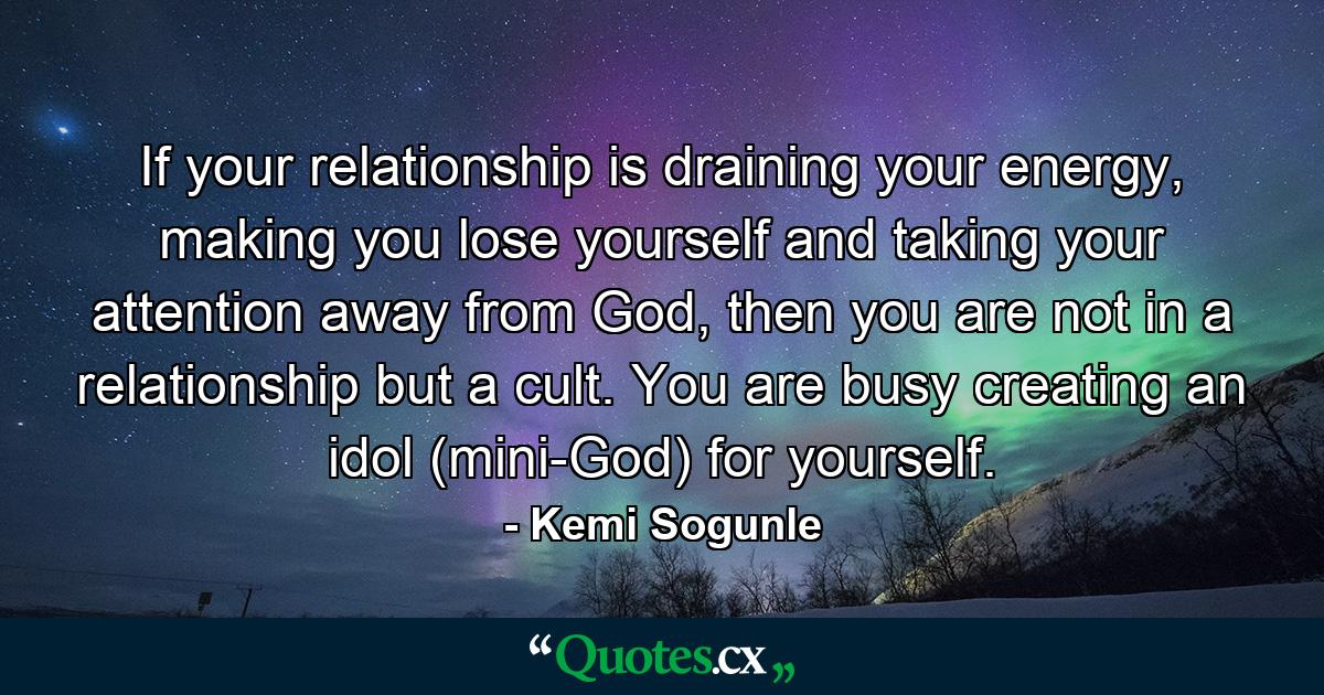 If your relationship is draining your energy, making you lose yourself and taking your attention away from God, then you are not in a relationship but a cult. You are busy creating an idol (mini-God) for yourself. - Quote by Kemi Sogunle