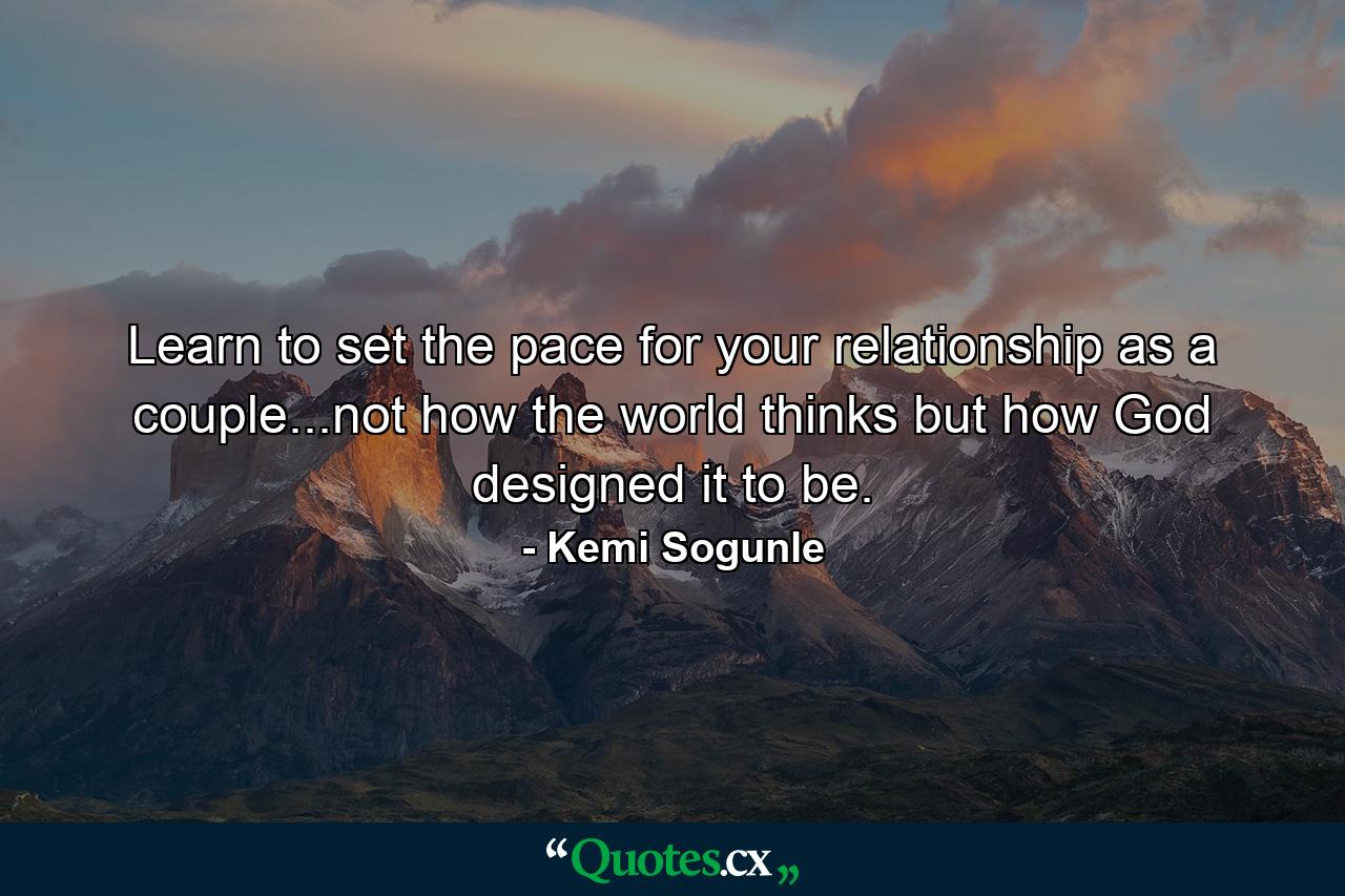 Learn to set the pace for your relationship as a couple...not how the world thinks but how God designed it to be. - Quote by Kemi Sogunle