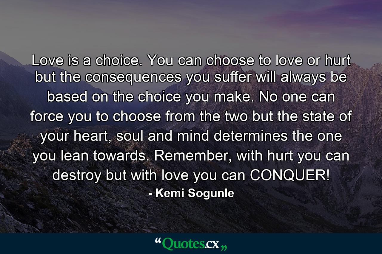 Love is a choice. You can choose to love or hurt but the consequences you suffer will always be based on the choice you make. No one can force you to choose from the two but the state of your heart, soul and mind determines the one you lean towards. Remember, with hurt you can destroy but with love you can CONQUER! - Quote by Kemi Sogunle