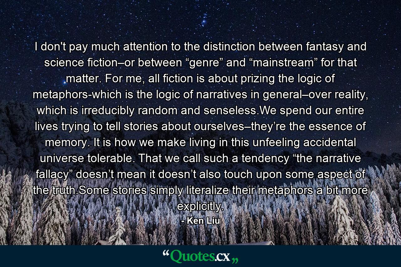 I don't pay much attention to the distinction between fantasy and science fiction–or between “genre” and “mainstream” for that matter. For me, all fiction is about prizing the logic of metaphors-which is the logic of narratives in general–over reality, which is irreducibly random and senseless.We spend our entire lives trying to tell stories about ourselves–they’re the essence of memory. It is how we make living in this unfeeling accidental universe tolerable. That we call such a tendency “the narrative fallacy” doesn’t mean it doesn’t also touch upon some aspect of the truth.Some stories simply literalize their metaphors a bit more explicitly. - Quote by Ken Liu