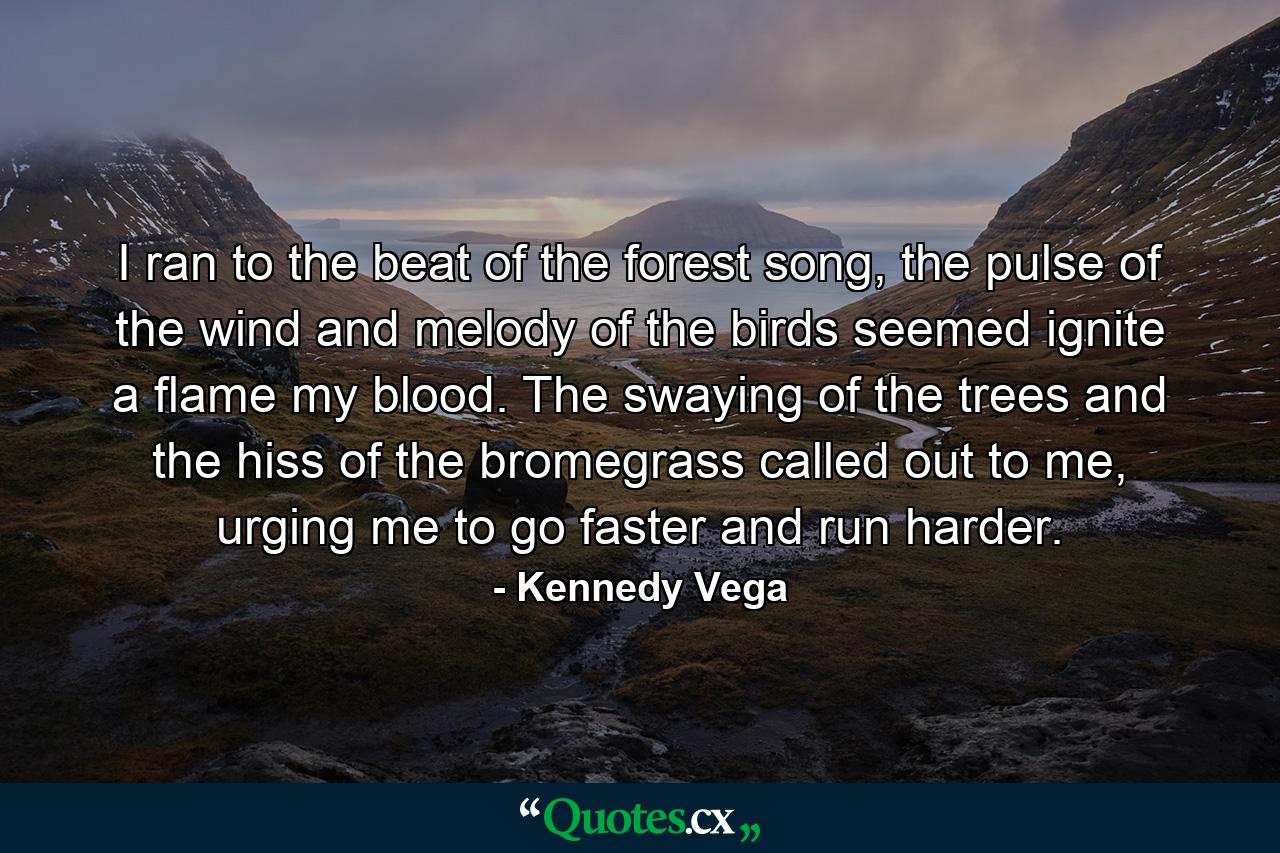 I ran to the beat of the forest song, the pulse of the wind and melody of the birds seemed ignite a flame my blood. The swaying of the trees and the hiss of the bromegrass called out to me, urging me to go faster and run harder. - Quote by Kennedy Vega