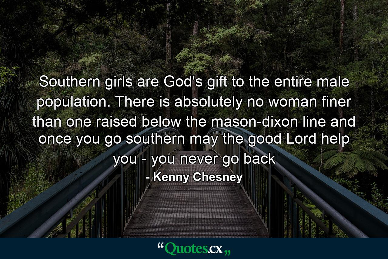 Southern girls are God's gift to the entire male population. There is absolutely no woman finer than one raised below the mason-dixon line and once you go southern may the good Lord help you - you never go back - Quote by Kenny Chesney