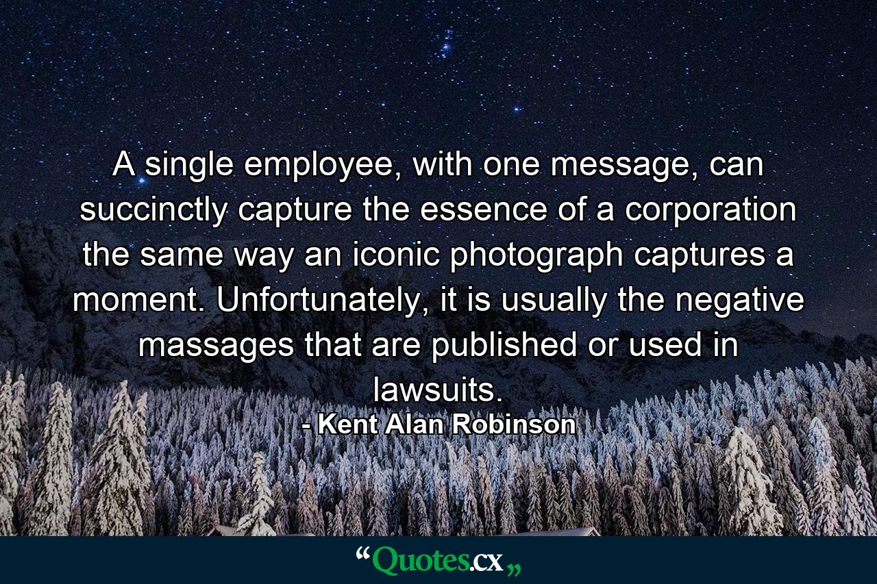 A single employee, with one message, can succinctly capture the essence of a corporation the same way an iconic photograph captures a moment. Unfortunately, it is usually the negative massages that are published or used in lawsuits. - Quote by Kent Alan Robinson