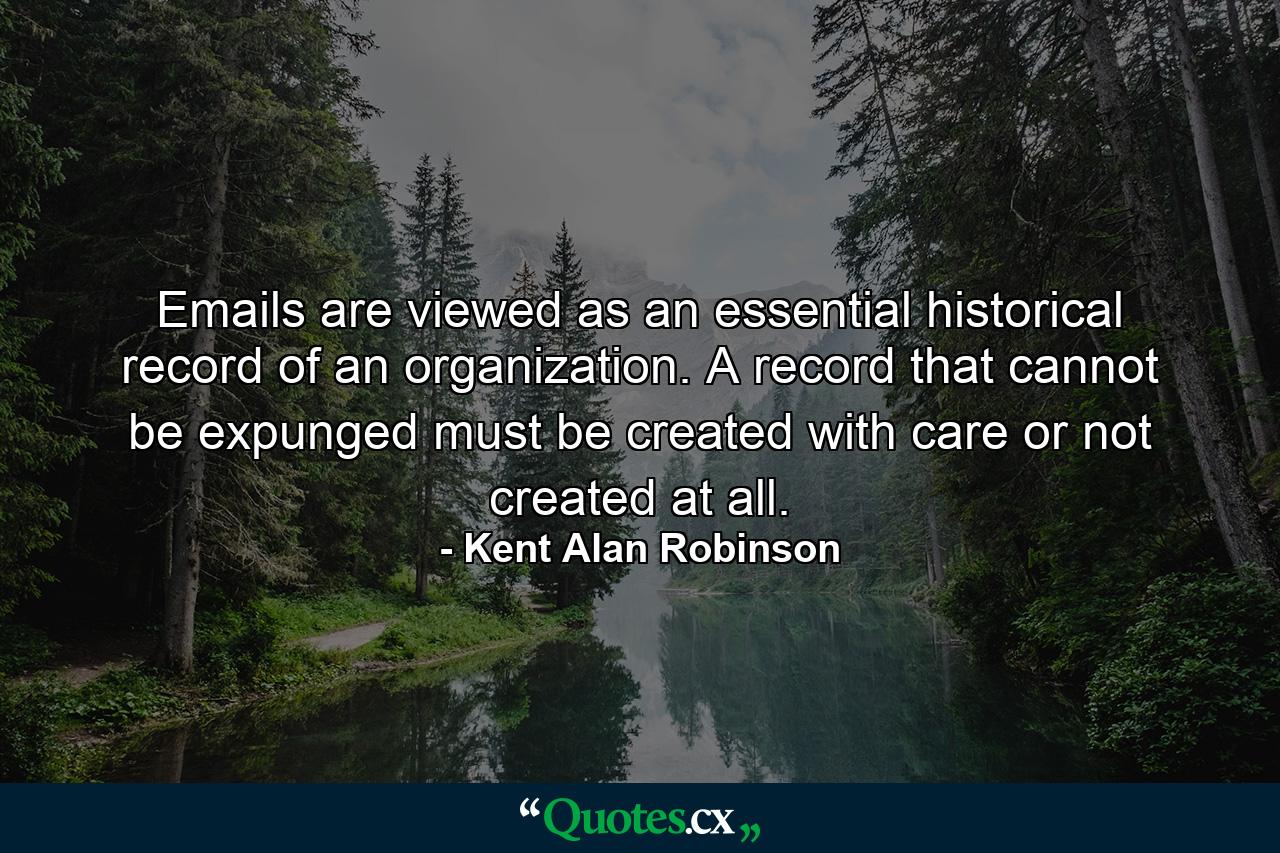 Emails are viewed as an essential historical record of an organization. A record that cannot be expunged must be created with care or not created at all. - Quote by Kent Alan Robinson