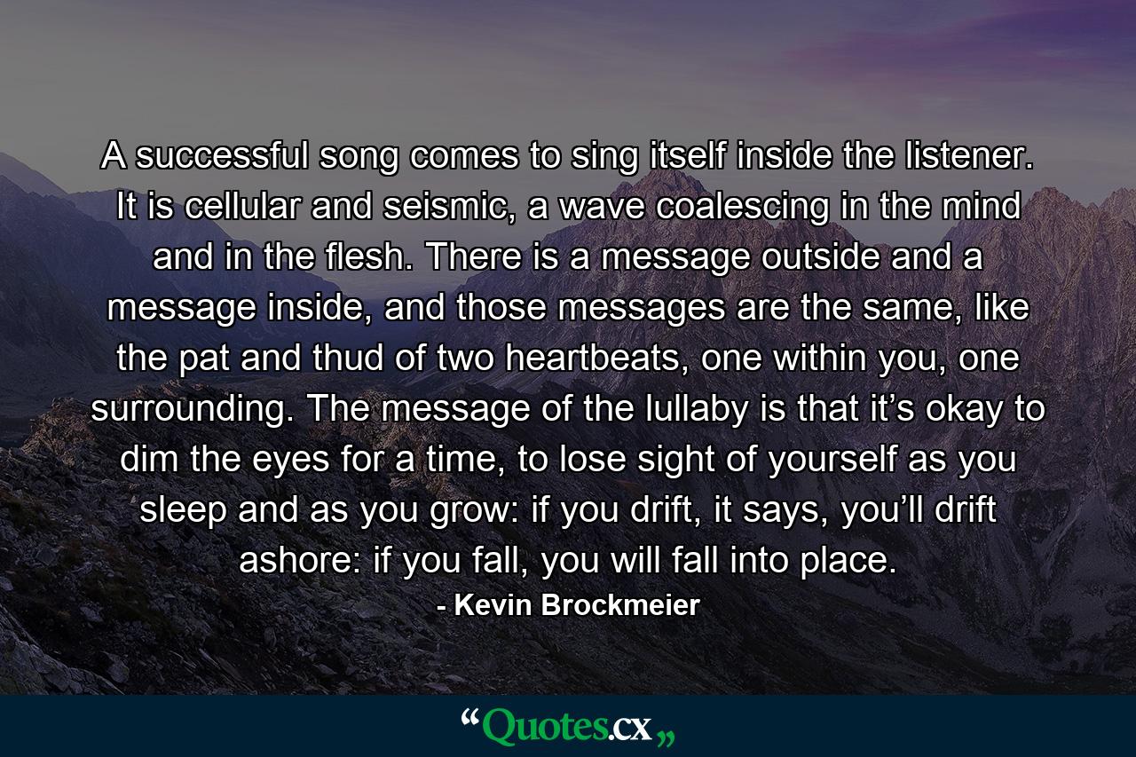 A successful song comes to sing itself inside the listener. It is cellular and seismic, a wave coalescing in the mind and in the flesh. There is a message outside and a message inside, and those messages are the same, like the pat and thud of two heartbeats, one within you, one surrounding. The message of the lullaby is that it’s okay to dim the eyes for a time, to lose sight of yourself as you sleep and as you grow: if you drift, it says, you’ll drift ashore: if you fall, you will fall into place. - Quote by Kevin Brockmeier