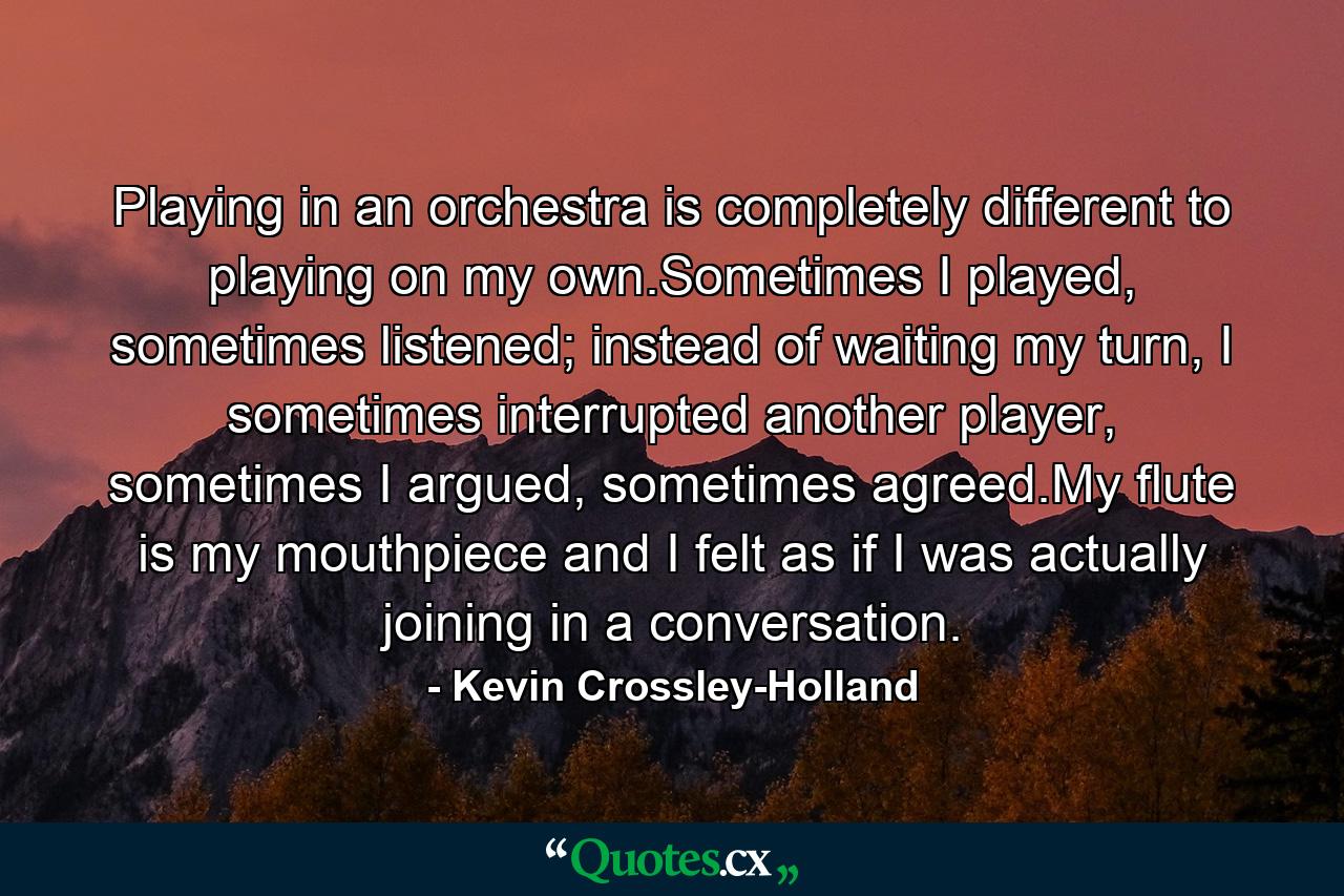 Playing in an orchestra is completely different to playing on my own.Sometimes I played, sometimes listened; instead of waiting my turn, I sometimes interrupted another player, sometimes I argued, sometimes agreed.My flute is my mouthpiece and I felt as if I was actually joining in a conversation. - Quote by Kevin Crossley-Holland