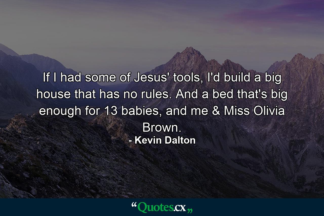 If I had some of Jesus' tools, I'd build a big house that has no rules. And a bed that's big enough for 13 babies, and me & Miss Olivia Brown. - Quote by Kevin Dalton