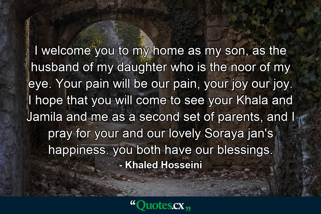 I welcome you to my home as my son, as the husband of my daughter who is the noor of my eye. Your pain will be our pain, your joy our joy. I hope that you will come to see your Khala and Jamila and me as a second set of parents, and I pray for your and our lovely Soraya jan's happiness. you both have our blessings. - Quote by Khaled Hosseini