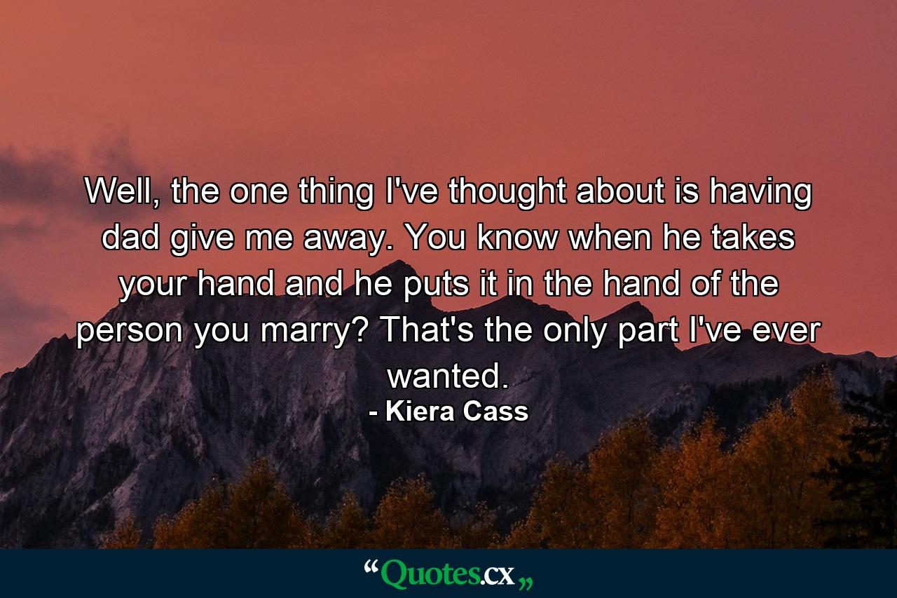 Well, the one thing I've thought about is having dad give me away. You know when he takes your hand and he puts it in the hand of the person you marry? That's the only part I've ever wanted. - Quote by Kiera Cass