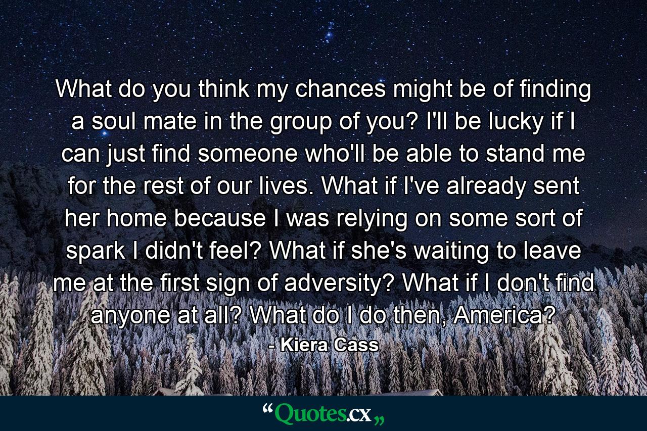 What do you think my chances might be of finding a soul mate in the group of you? I'll be lucky if I can just find someone who'll be able to stand me for the rest of our lives. What if I've already sent her home because I was relying on some sort of spark I didn't feel? What if she's waiting to leave me at the first sign of adversity? What if I don't find anyone at all? What do I do then, America? - Quote by Kiera Cass