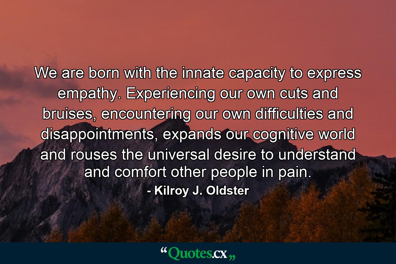 We are born with the innate capacity to express empathy. Experiencing our own cuts and bruises, encountering our own difficulties and disappointments, expands our cognitive world and rouses the universal desire to understand and comfort other people in pain. - Quote by Kilroy J. Oldster