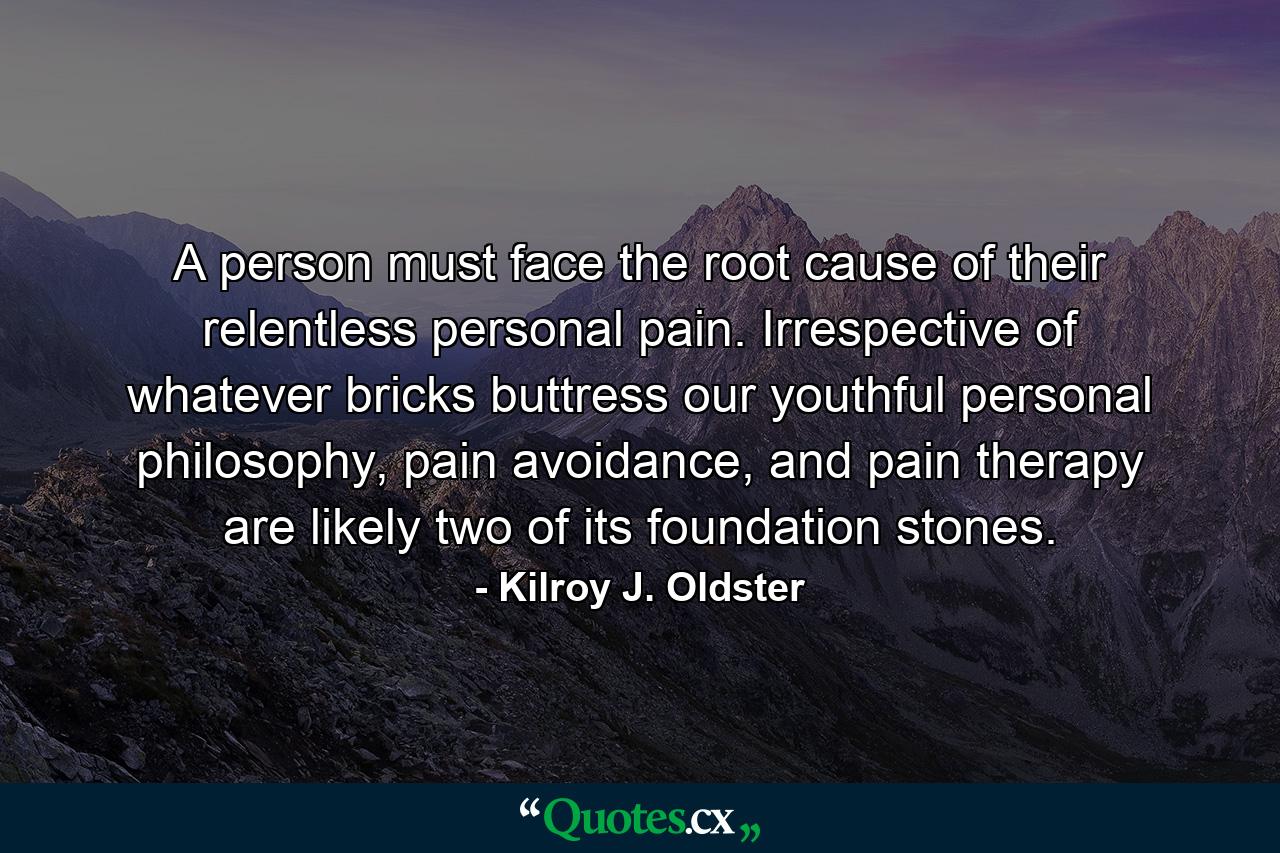 A person must face the root cause of their relentless personal pain. Irrespective of whatever bricks buttress our youthful personal philosophy, pain avoidance, and pain therapy are likely two of its foundation stones. - Quote by Kilroy J. Oldster