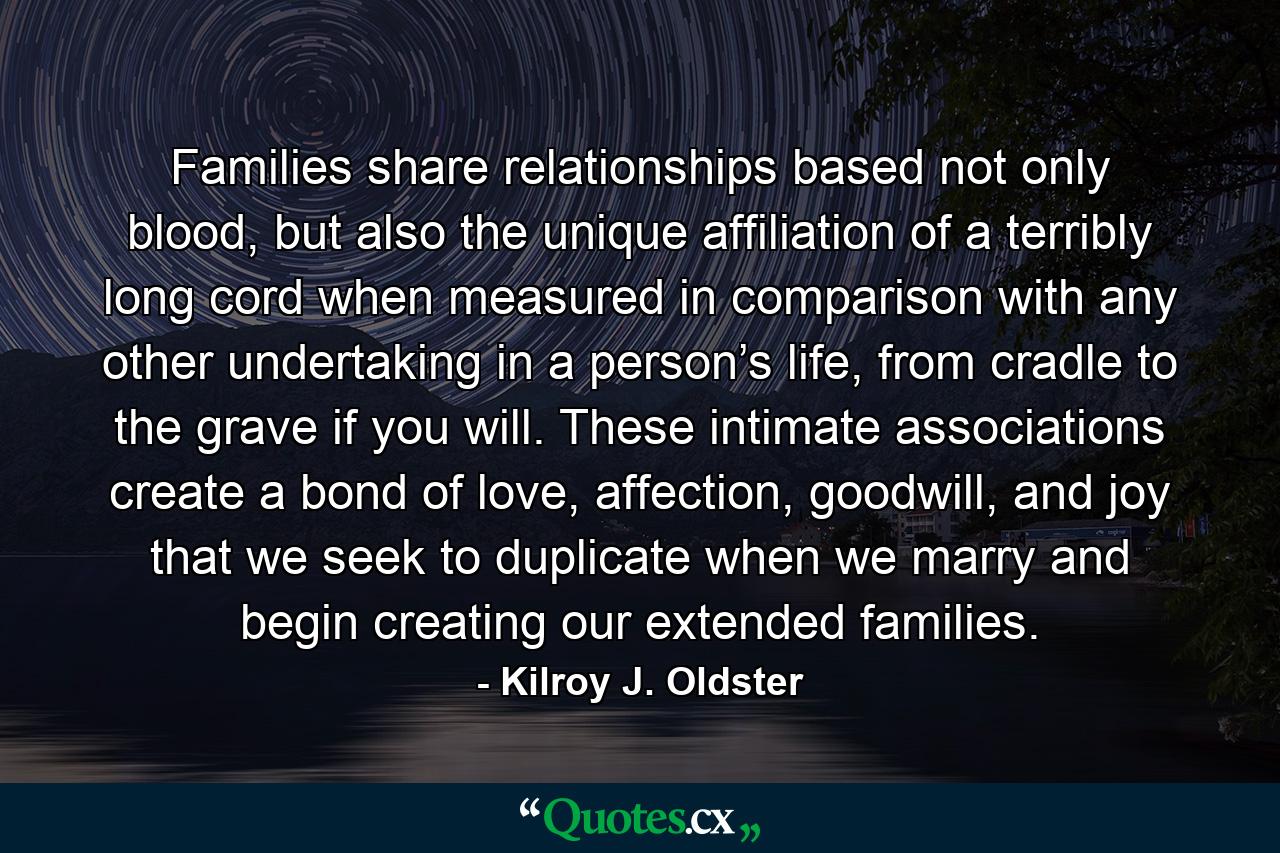 Families share relationships based not only blood, but also the unique affiliation of a terribly long cord when measured in comparison with any other undertaking in a person’s life, from cradle to the grave if you will. These intimate associations create a bond of love, affection, goodwill, and joy that we seek to duplicate when we marry and begin creating our extended families. - Quote by Kilroy J. Oldster